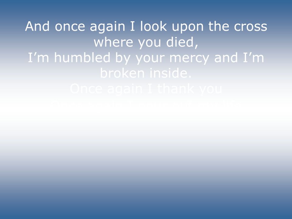 And once again I look upon the cross where you died, I’m humbled by your mercy and I’m broken inside.