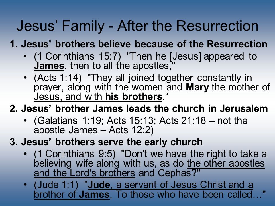 Jesus’ Family - After the Resurrection 1.Jesus’ brothers believe because of the Resurrection (1 Corinthians 15:7) Then he [Jesus] appeared to James, then to all the apostles, (Acts 1:14) They all joined together constantly in prayer, along with the women and Mary the mother of Jesus, and with his brothers. 2.Jesus’ brother James leads the church in Jerusalem (Galatians 1:19; Acts 15:13; Acts 21:18 – not the apostle James – Acts 12:2) 3.Jesus’ brothers serve the early church (1 Corinthians 9:5) Don t we have the right to take a believing wife along with us, as do the other apostles and the Lord s brothers and Cephas (Jude 1:1) Jude, a servant of Jesus Christ and a brother of James, To those who have been called…