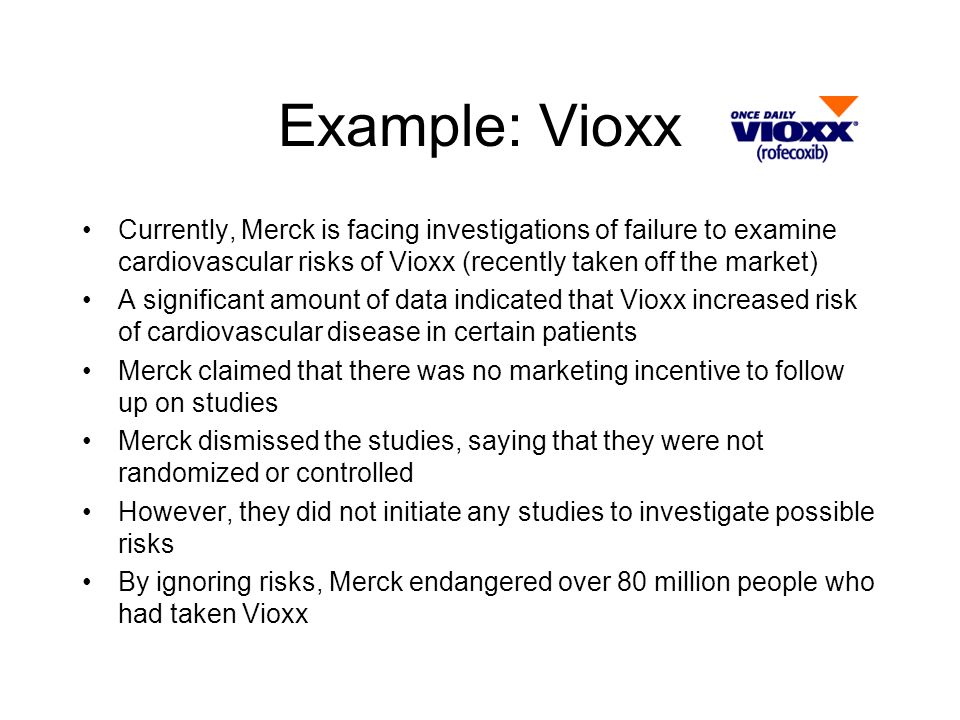 Example: Vioxx Currently, Merck is facing investigations of failure to examine cardiovascular risks of Vioxx (recently taken off the market) A significant amount of data indicated that Vioxx increased risk of cardiovascular disease in certain patients Merck claimed that there was no marketing incentive to follow up on studies Merck dismissed the studies, saying that they were not randomized or controlled However, they did not initiate any studies to investigate possible risks By ignoring risks, Merck endangered over 80 million people who had taken Vioxx
