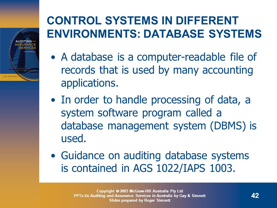 Copyright  2003 McGraw-Hill Australia Pty Ltd PPTs t/a Auditing and Assurance Services in Australia by Gay & Simnett Slides prepared by Roger Simnett 42 CONTROL SYSTEMS IN DIFFERENT ENVIRONMENTS: DATABASE SYSTEMS A database is a computer-readable file of records that is used by many accounting applications.