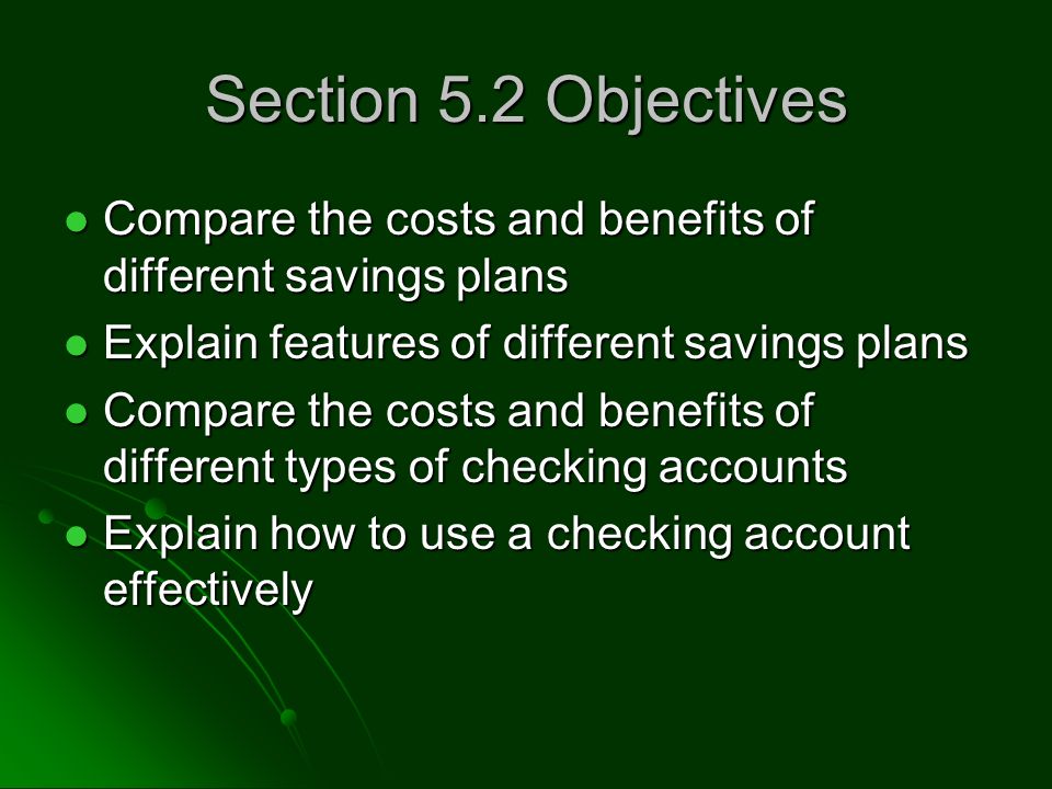 Section 5.2 Objectives Compare the costs and benefits of different savings plans Compare the costs and benefits of different savings plans Explain features of different savings plans Explain features of different savings plans Compare the costs and benefits of different types of checking accounts Compare the costs and benefits of different types of checking accounts Explain how to use a checking account effectively Explain how to use a checking account effectively