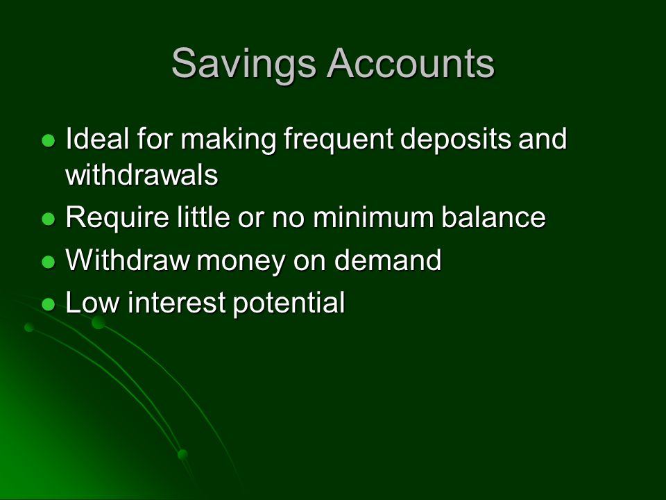 Savings Accounts Ideal for making frequent deposits and withdrawals Ideal for making frequent deposits and withdrawals Require little or no minimum balance Require little or no minimum balance Withdraw money on demand Withdraw money on demand Low interest potential Low interest potential