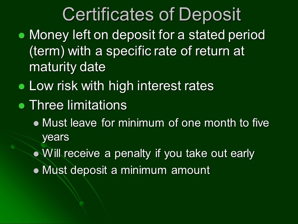 Certificates of Deposit Money left on deposit for a stated period (term) with a specific rate of return at maturity date Money left on deposit for a stated period (term) with a specific rate of return at maturity date Low risk with high interest rates Low risk with high interest rates Three limitations Three limitations Must leave for minimum of one month to five years Must leave for minimum of one month to five years Will receive a penalty if you take out early Will receive a penalty if you take out early Must deposit a minimum amount Must deposit a minimum amount