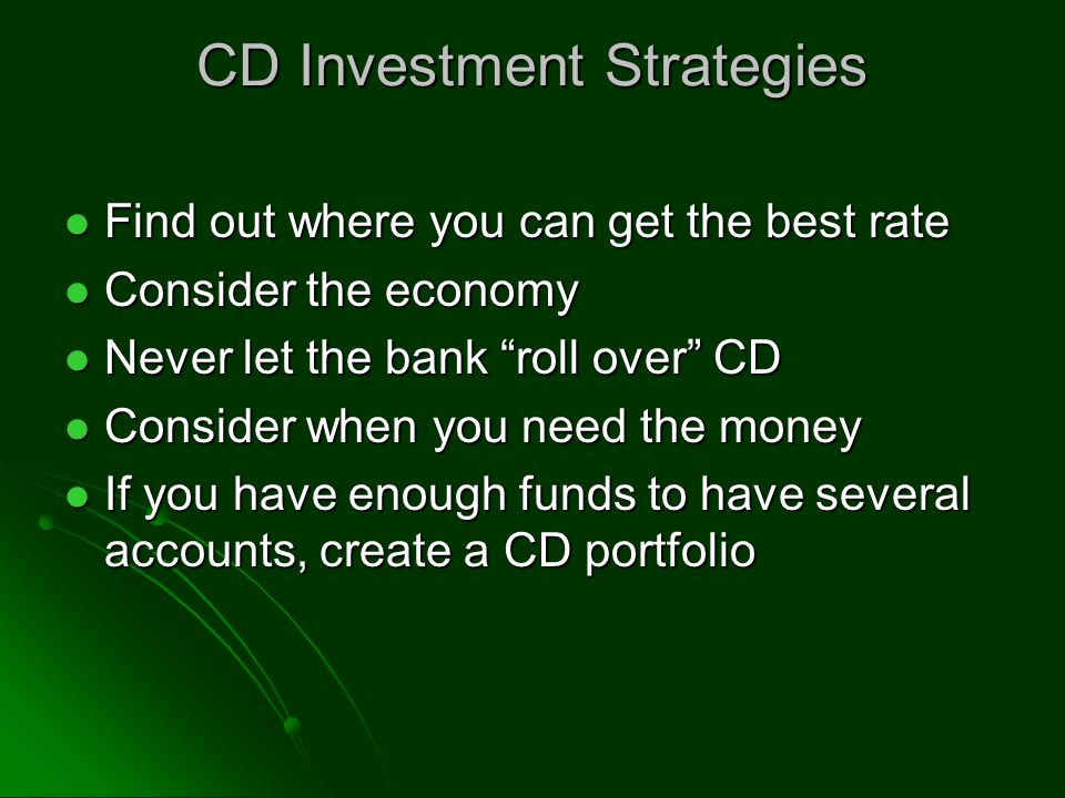 CD Investment Strategies Find out where you can get the best rate Find out where you can get the best rate Consider the economy Consider the economy Never let the bank roll over CD Never let the bank roll over CD Consider when you need the money Consider when you need the money If you have enough funds to have several accounts, create a CD portfolio If you have enough funds to have several accounts, create a CD portfolio