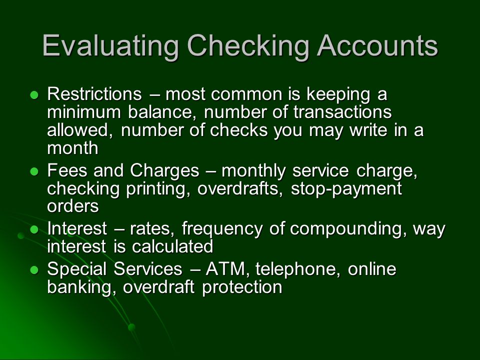 Evaluating Checking Accounts Restrictions – most common is keeping a minimum balance, number of transactions allowed, number of checks you may write in a month Restrictions – most common is keeping a minimum balance, number of transactions allowed, number of checks you may write in a month Fees and Charges – monthly service charge, checking printing, overdrafts, stop-payment orders Fees and Charges – monthly service charge, checking printing, overdrafts, stop-payment orders Interest – rates, frequency of compounding, way interest is calculated Interest – rates, frequency of compounding, way interest is calculated Special Services – ATM, telephone, online banking, overdraft protection Special Services – ATM, telephone, online banking, overdraft protection