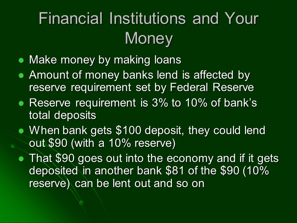 Financial Institutions and Your Money Make money by making loans Make money by making loans Amount of money banks lend is affected by reserve requirement set by Federal Reserve Amount of money banks lend is affected by reserve requirement set by Federal Reserve Reserve requirement is 3% to 10% of bank’s total deposits Reserve requirement is 3% to 10% of bank’s total deposits When bank gets $100 deposit, they could lend out $90 (with a 10% reserve) When bank gets $100 deposit, they could lend out $90 (with a 10% reserve) That $90 goes out into the economy and if it gets deposited in another bank $81 of the $90 (10% reserve) can be lent out and so on That $90 goes out into the economy and if it gets deposited in another bank $81 of the $90 (10% reserve) can be lent out and so on