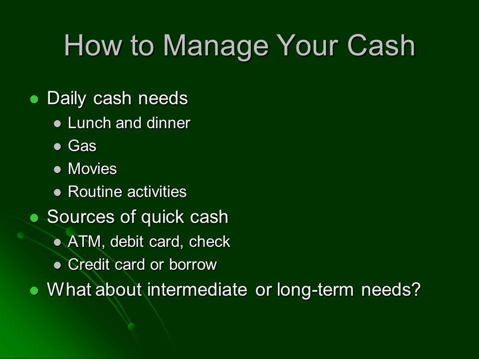 How to Manage Your Cash Daily cash needs Daily cash needs Lunch and dinner Lunch and dinner Gas Gas Movies Movies Routine activities Routine activities Sources of quick cash Sources of quick cash ATM, debit card, check ATM, debit card, check Credit card or borrow Credit card or borrow What about intermediate or long-term needs.