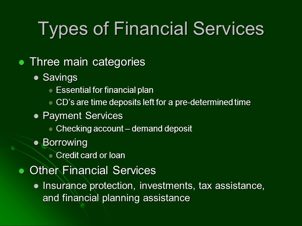 Types of Financial Services Three main categories Three main categories Savings Savings Essential for financial plan Essential for financial plan CD’s are time deposits left for a pre-determined time CD’s are time deposits left for a pre-determined time Payment Services Payment Services Checking account – demand deposit Checking account – demand deposit Borrowing Borrowing Credit card or loan Credit card or loan Other Financial Services Other Financial Services Insurance protection, investments, tax assistance, and financial planning assistance Insurance protection, investments, tax assistance, and financial planning assistance