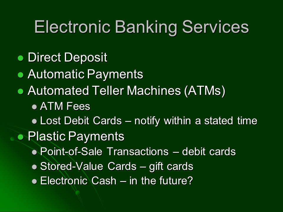 Electronic Banking Services Direct Deposit Direct Deposit Automatic Payments Automatic Payments Automated Teller Machines (ATMs) Automated Teller Machines (ATMs) ATM Fees ATM Fees Lost Debit Cards – notify within a stated time Lost Debit Cards – notify within a stated time Plastic Payments Plastic Payments Point-of-Sale Transactions – debit cards Point-of-Sale Transactions – debit cards Stored-Value Cards – gift cards Stored-Value Cards – gift cards Electronic Cash – in the future.