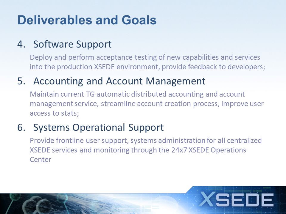 Deliverables and Goals 4.Software Support Deploy and perform acceptance testing of new capabilities and services into the production XSEDE environment, provide feedback to developers; 5.Accounting and Account Management Maintain current TG automatic distributed accounting and account management service, streamline account creation process, improve user access to stats; 6.Systems Operational Support Provide frontline user support, systems administration for all centralized XSEDE services and monitoring through the 24x7 XSEDE Operations Center