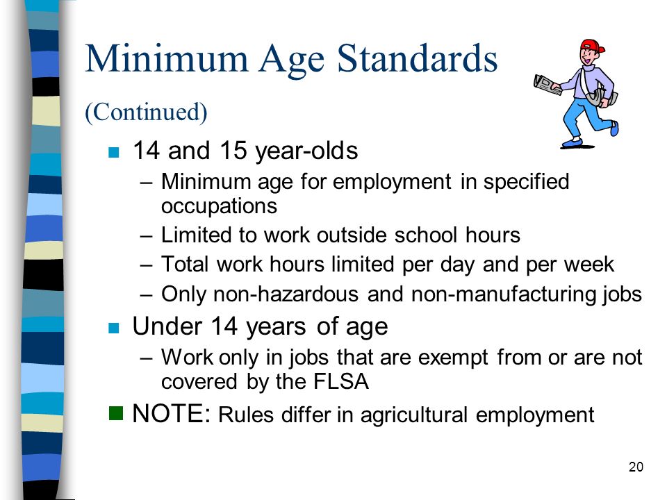 20 Minimum Age Standards (Continued) n 14 and 15 year-olds –Minimum age for employment in specified occupations –Limited to work outside school hours –Total work hours limited per day and per week –Only non-hazardous and non-manufacturing jobs n Under 14 years of age –Work only in jobs that are exempt from or are not covered by the FLSA  NOTE: Rules differ in agricultural employment