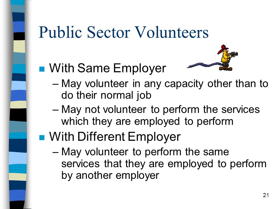 21 Public Sector Volunteers n With Same Employer –May volunteer in any capacity other than to do their normal job –May not volunteer to perform the services which they are employed to perform n With Different Employer –May volunteer to perform the same services that they are employed to perform by another employer