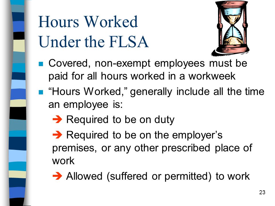 23 Hours Worked Under the FLSA n Covered, non-exempt employees must be paid for all hours worked in a workweek n Hours Worked, generally include all the time an employee is:  Required to be on duty  Required to be on the employer’s premises, or any other prescribed place of work  Allowed (suffered or permitted) to work