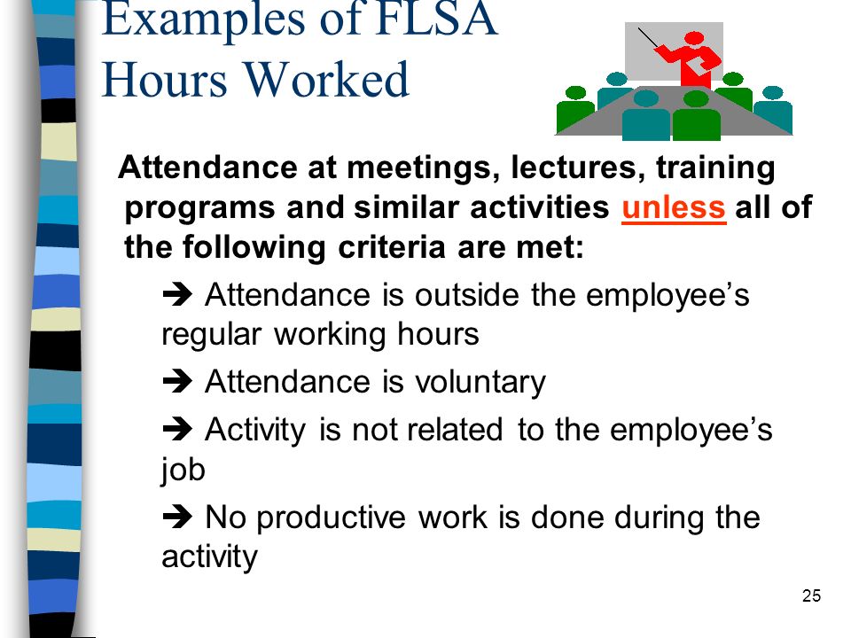 25 Examples of FLSA Hours Worked Attendance at meetings, lectures, training programs and similar activities unless all of the following criteria are met:  Attendance is outside the employee’s regular working hours  Attendance is voluntary  Activity is not related to the employee’s job  No productive work is done during the activity