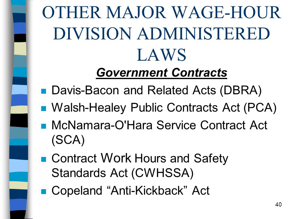 40 OTHER MAJOR WAGE-HOUR DIVISION ADMINISTERED LAWS Government Contracts n Davis-Bacon and Related Acts (DBRA) n Walsh-Healey Public Contracts Act (PCA) n McNamara-O Hara Service Contract Act (SCA) n Contract Work Hours and Safety Standards Act (CWHSSA) n Copeland Anti-Kickback Act