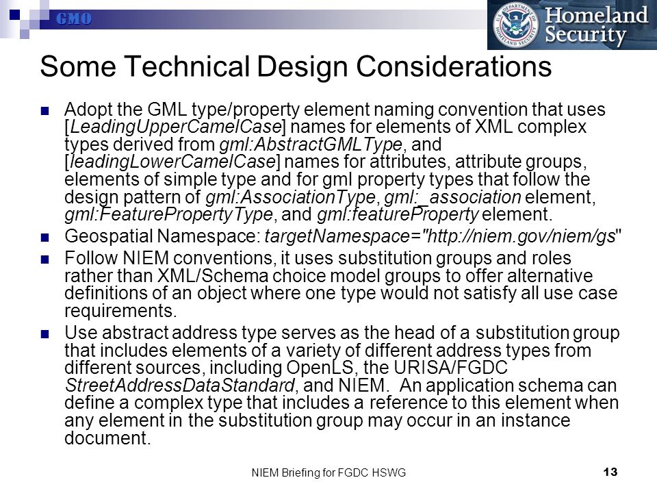 GMO NIEM Briefing for FGDC HSWG13 Some Technical Design Considerations Adopt the GML type/property element naming convention that uses [LeadingUpperCamelCase] names for elements of XML complex types derived from gml:AbstractGMLType, and [leadingLowerCamelCase] names for attributes, attribute groups, elements of simple type and for gml property types that follow the design pattern of gml:AssociationType, gml:_association element, gml:FeaturePropertyType, and gml:featureProperty element.