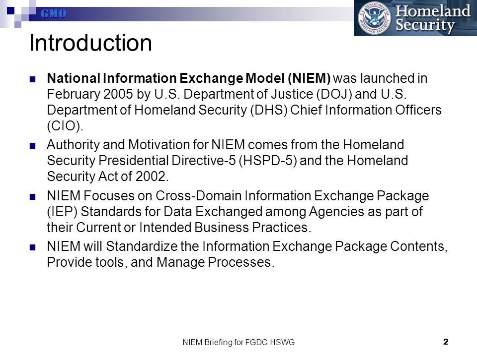 GMO NIEM Briefing for FGDC HSWG2 Introduction National Information Exchange Model (NIEM) was launched in February 2005 by U.S.