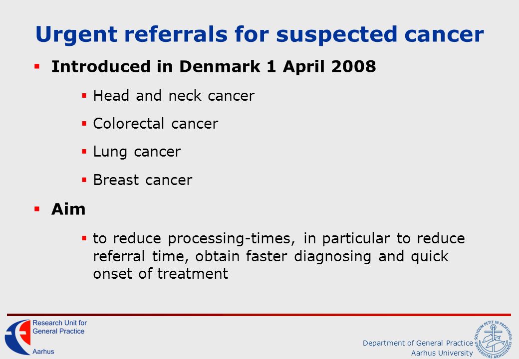 Department of General Practice Aarhus University Urgent referrals for suspected cancer  Introduced in Denmark 1 April 2008  Head and neck cancer  Colorectal cancer  Lung cancer  Breast cancer  Aim  to reduce processing-times, in particular to reduce referral time, obtain faster diagnosing and quick onset of treatment