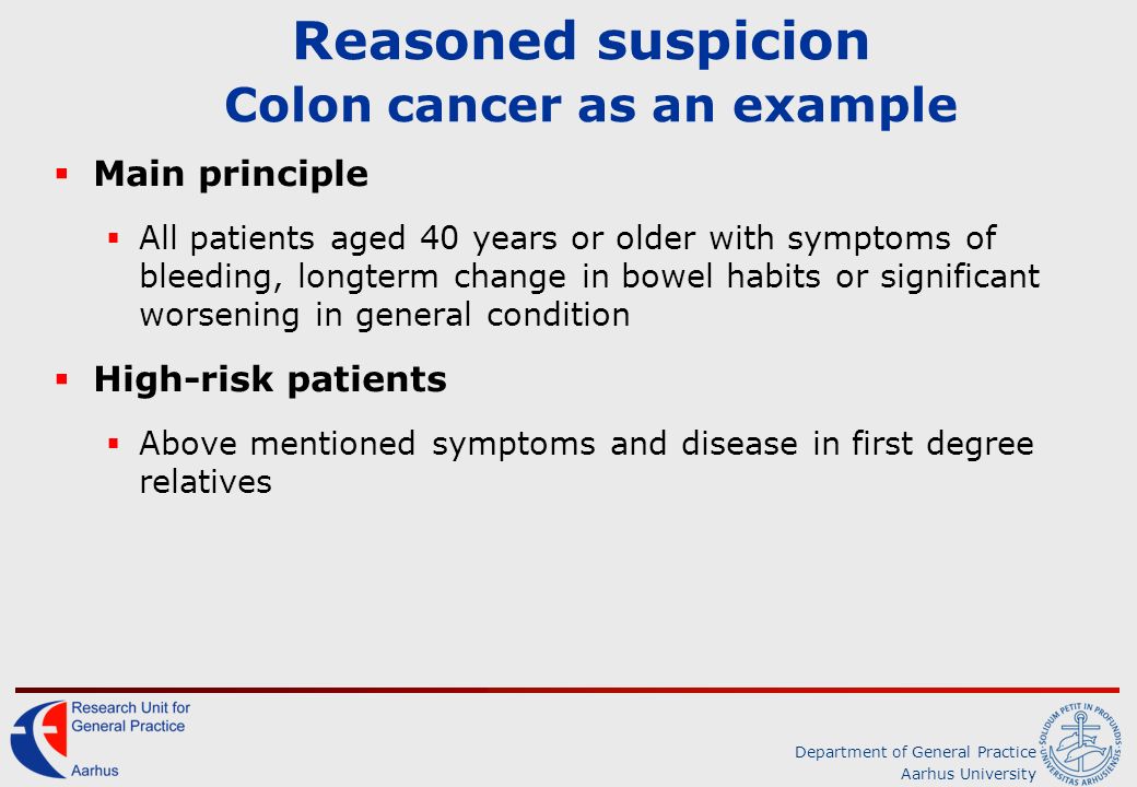 Department of General Practice Aarhus University Reasoned suspicion Colon cancer as an example  Main principle  All patients aged 40 years or older with symptoms of bleeding, longterm change in bowel habits or significant worsening in general condition  High-risk patients  Above mentioned symptoms and disease in first degree relatives
