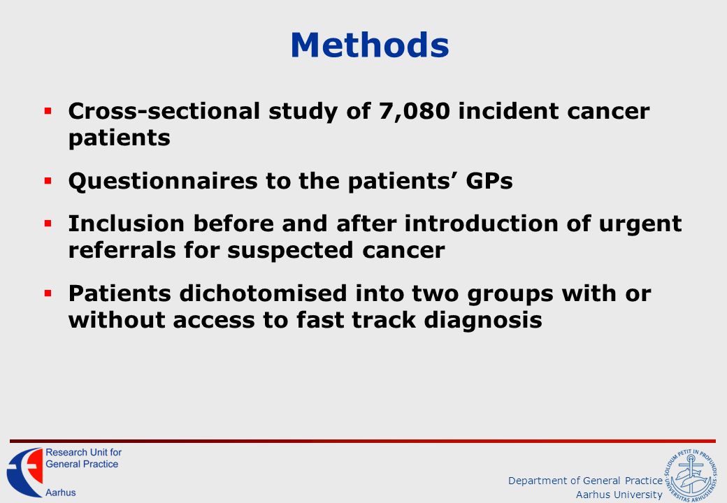 Department of General Practice Aarhus University Methods  Cross-sectional study of 7,080 incident cancer patients  Questionnaires to the patients’ GPs  Inclusion before and after introduction of urgent referrals for suspected cancer  Patients dichotomised into two groups with or without access to fast track diagnosis