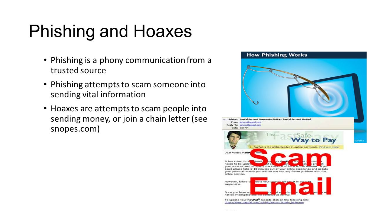 Phishing and Hoaxes Phishing is a phony communication from a trusted source Phishing attempts to scam someone into sending vital information Hoaxes are attempts to scam people into sending money, or join a chain letter (see snopes.com)