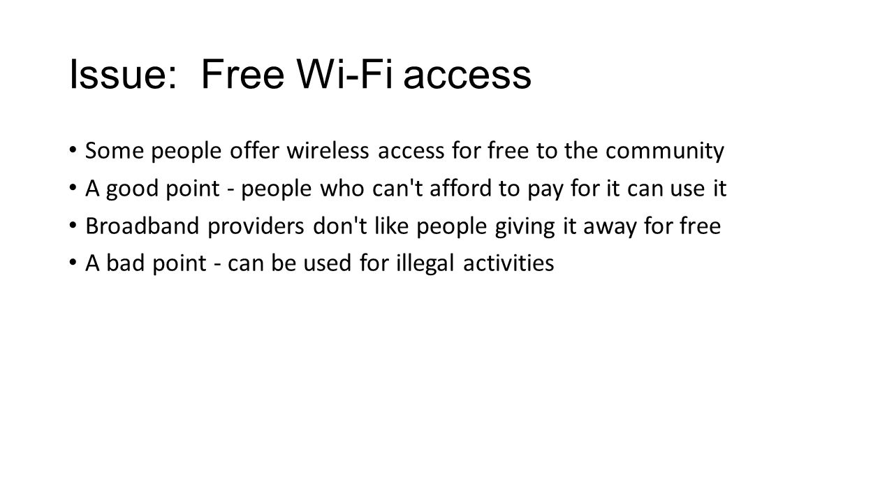 Issue: Free Wi-Fi access Some people offer wireless access for free to the community A good point - people who can t afford to pay for it can use it Broadband providers don t like people giving it away for free A bad point - can be used for illegal activities