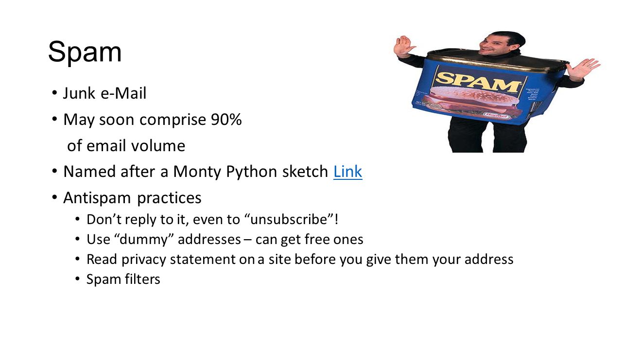 Spam Junk  May soon comprise 90% of  volume Named after a Monty Python sketch LinkLink Antispam practices Don’t reply to it, even to unsubscribe .