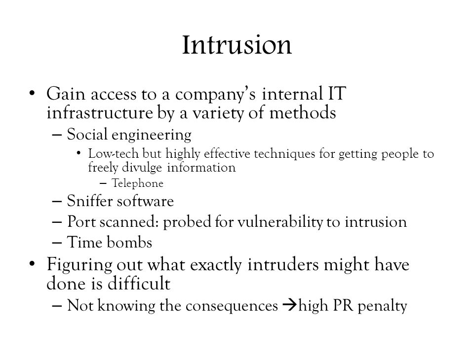 Intrusion Gain access to a company’s internal IT infrastructure by a variety of methods – Social engineering Low-tech but highly effective techniques for getting people to freely divulge information – Telephone – Sniffer software – Port scanned: probed for vulnerability to intrusion – Time bombs Figuring out what exactly intruders might have done is difficult – Not knowing the consequences  high PR penalty