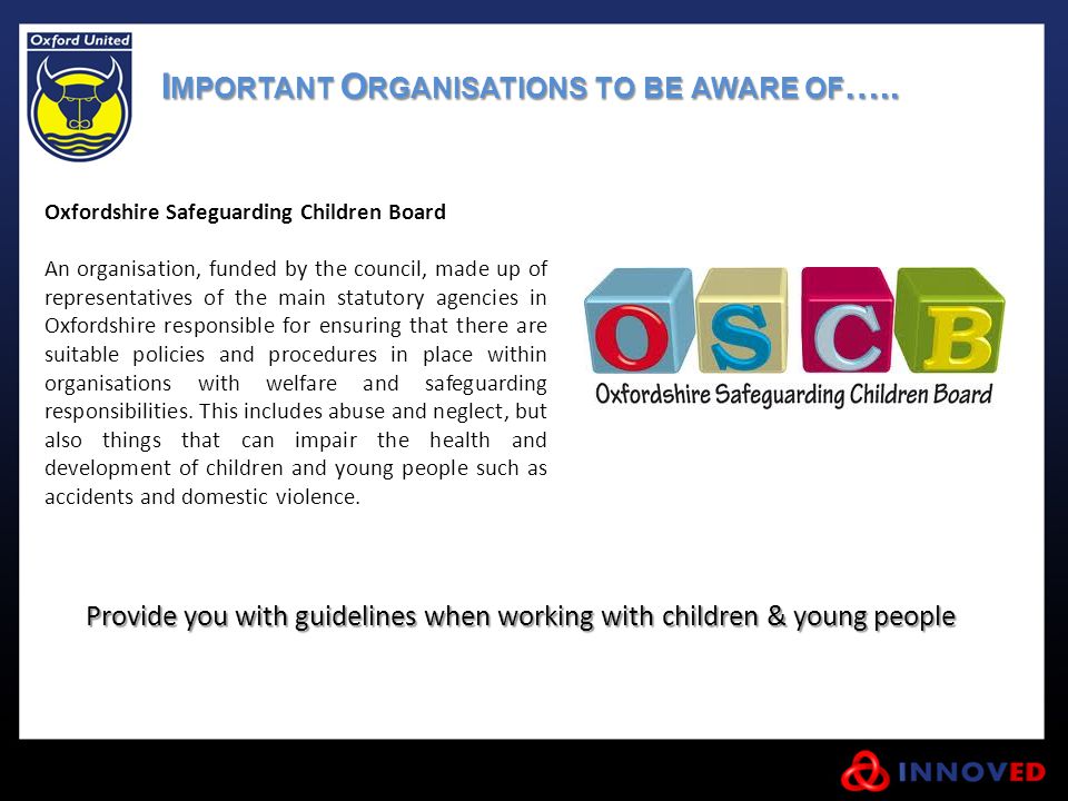 Oxfordshire Safeguarding Children Board An organisation, funded by the council, made up of representatives of the main statutory agencies in Oxfordshire responsible for ensuring that there are suitable policies and procedures in place within organisations with welfare and safeguarding responsibilities.