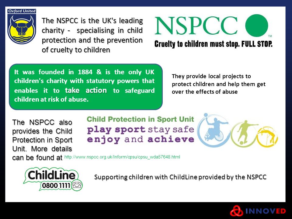 The NSPCC is the UK s leading charity - specialising in child protection and the prevention of cruelty to children take action It was founded in 1884 & is the only UK children s charity with statutory powers that enables it to take action to safeguard children at risk of abuse.
