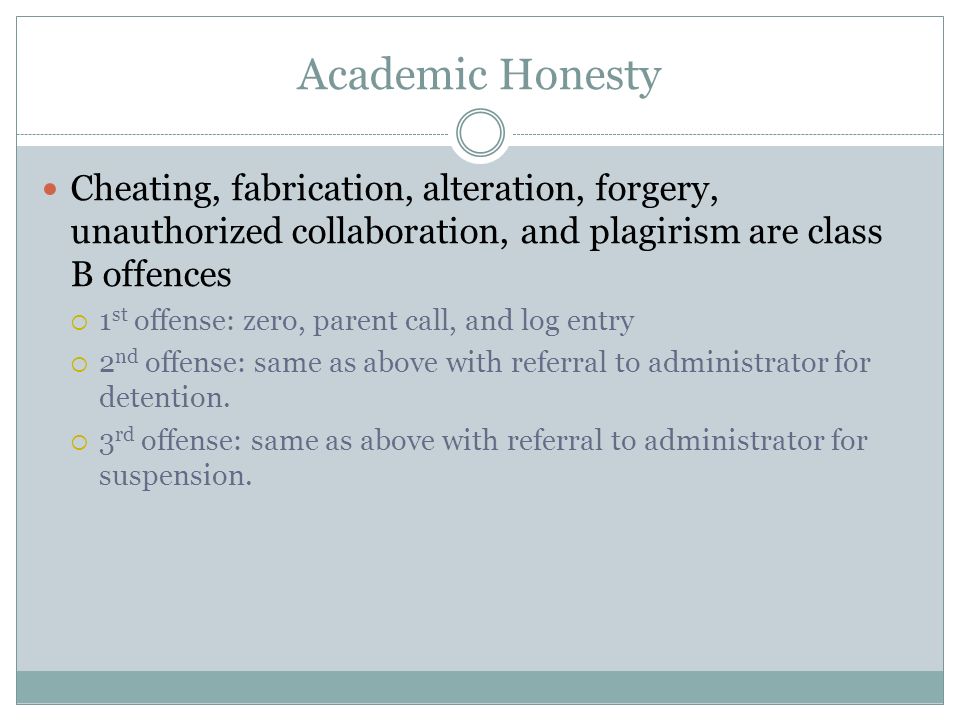 Academic Honesty Cheating, fabrication, alteration, forgery, unauthorized collaboration, and plagirism are class B offences  1 st offense: zero, parent call, and log entry  2 nd offense: same as above with referral to administrator for detention.