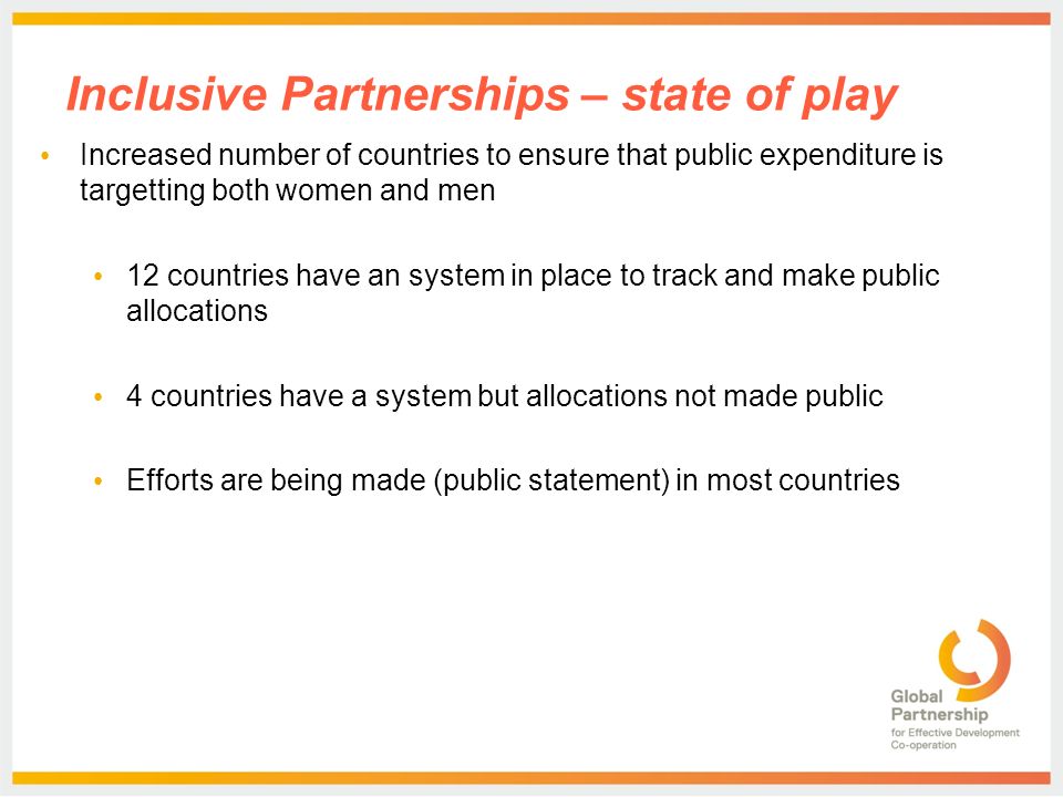 Inclusive Partnerships – state of play Increased number of countries to ensure that public expenditure is targetting both women and men 12 countries have an system in place to track and make public allocations 4 countries have a system but allocations not made public Efforts are being made (public statement) in most countries
