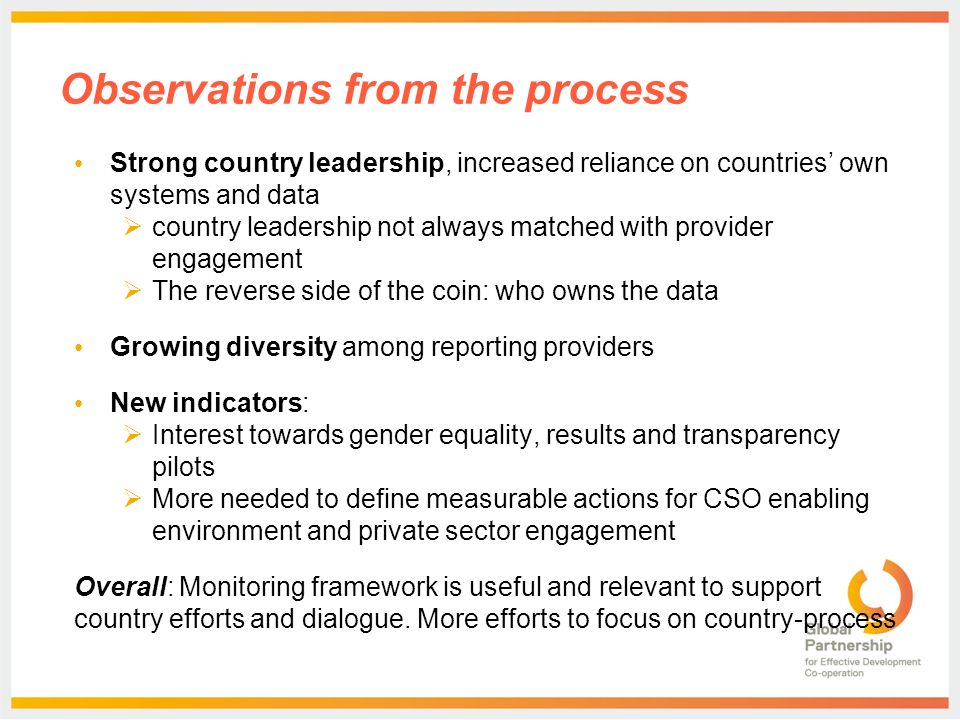 Observations from the process Strong country leadership, increased reliance on countries’ own systems and data  country leadership not always matched with provider engagement  The reverse side of the coin: who owns the data Growing diversity among reporting providers New indicators:  Interest towards gender equality, results and transparency pilots  More needed to define measurable actions for CSO enabling environment and private sector engagement Overall: Monitoring framework is useful and relevant to support country efforts and dialogue.