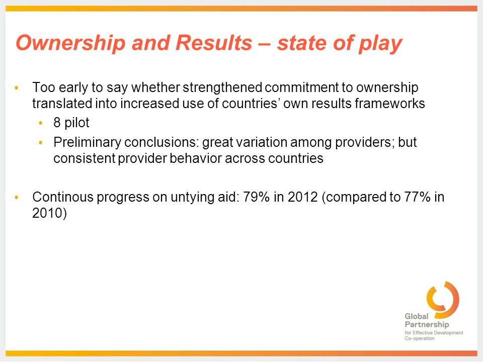 Ownership and Results – state of play Too early to say whether strengthened commitment to ownership translated into increased use of countries’ own results frameworks 8 pilot Preliminary conclusions: great variation among providers; but consistent provider behavior across countries Continous progress on untying aid: 79% in 2012 (compared to 77% in 2010)