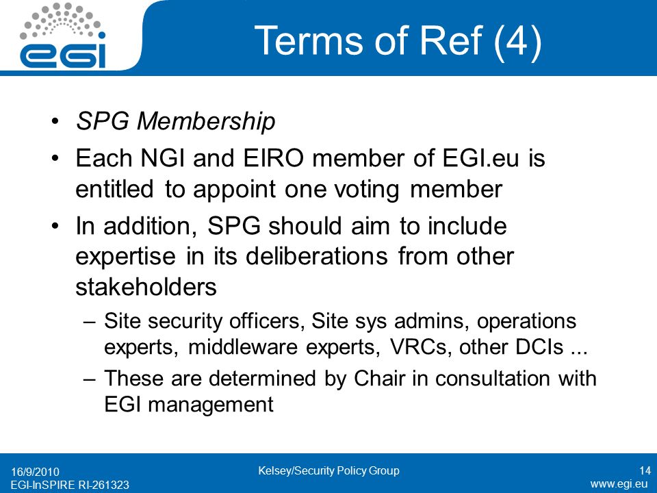 EGI-InSPIRE RI Terms of Ref (4) SPG Membership Each NGI and EIRO member of EGI.eu is entitled to appoint one voting member In addition, SPG should aim to include expertise in its deliberations from other stakeholders –Site security officers, Site sys admins, operations experts, middleware experts, VRCs, other DCIs...