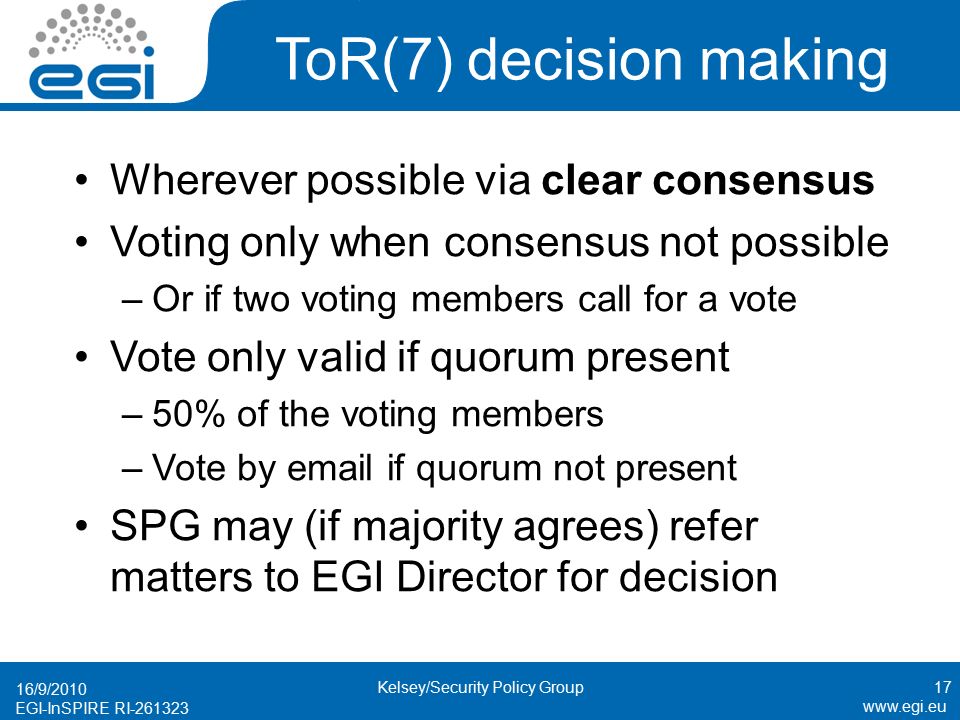EGI-InSPIRE RI ToR(7) decision making Wherever possible via clear consensus Voting only when consensus not possible –Or if two voting members call for a vote Vote only valid if quorum present –50% of the voting members –Vote by  if quorum not present SPG may (if majority agrees) refer matters to EGI Director for decision 16/9/ Kelsey/Security Policy Group