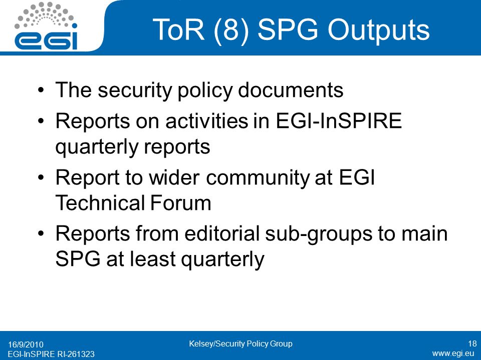 EGI-InSPIRE RI ToR (8) SPG Outputs The security policy documents Reports on activities in EGI-InSPIRE quarterly reports Report to wider community at EGI Technical Forum Reports from editorial sub-groups to main SPG at least quarterly 16/9/ Kelsey/Security Policy Group