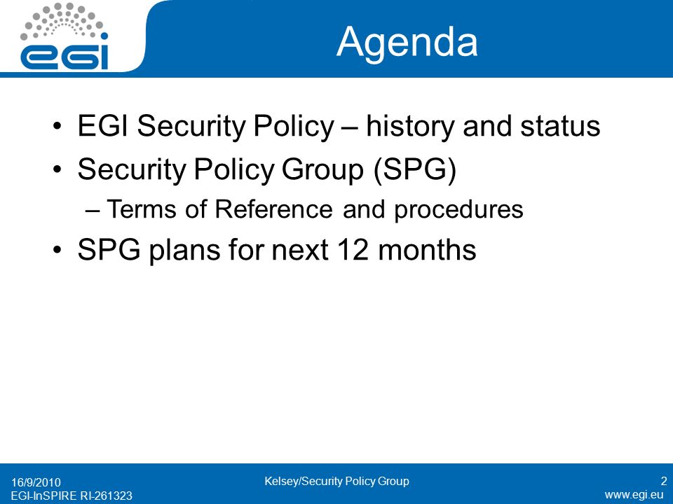EGI-InSPIRE RI Agenda EGI Security Policy – history and status Security Policy Group (SPG) –Terms of Reference and procedures SPG plans for next 12 months 16/9/2010 Kelsey/Security Policy Group2