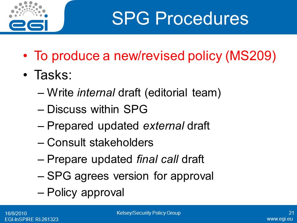 EGI-InSPIRE RI SPG Procedures To produce a new/revised policy (MS209) Tasks: –Write internal draft (editorial team) –Discuss within SPG –Prepared updated external draft –Consult stakeholders –Prepare updated final call draft –SPG agrees version for approval –Policy approval 16/9/ Kelsey/Security Policy Group