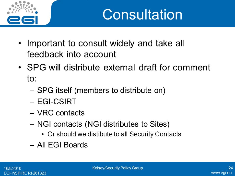EGI-InSPIRE RI Consultation Important to consult widely and take all feedback into account SPG will distribute external draft for comment to: –SPG itself (members to distribute on) –EGI-CSIRT –VRC contacts –NGI contacts (NGI distributes to Sites) Or should we distibute to all Security Contacts –All EGI Boards 16/9/ Kelsey/Security Policy Group