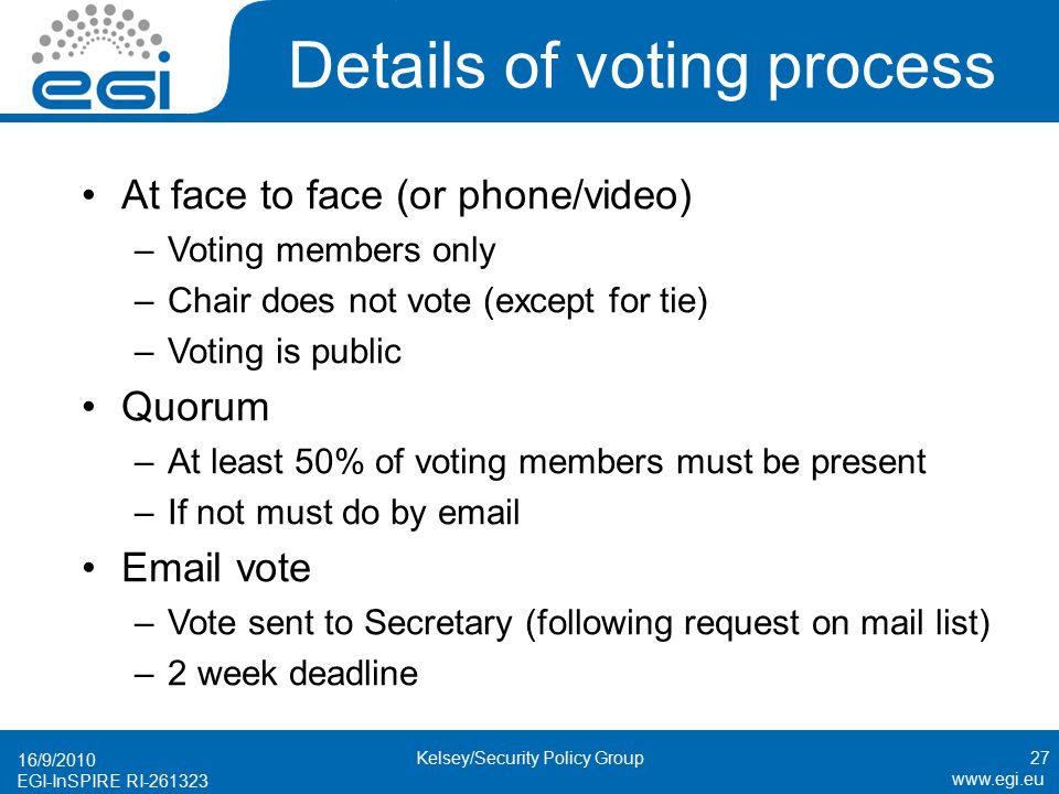 EGI-InSPIRE RI Details of voting process At face to face (or phone/video) –Voting members only –Chair does not vote (except for tie) –Voting is public Quorum –At least 50% of voting members must be present –If not must do by   vote –Vote sent to Secretary (following request on mail list) –2 week deadline 16/9/2010 Kelsey/Security Policy Group27