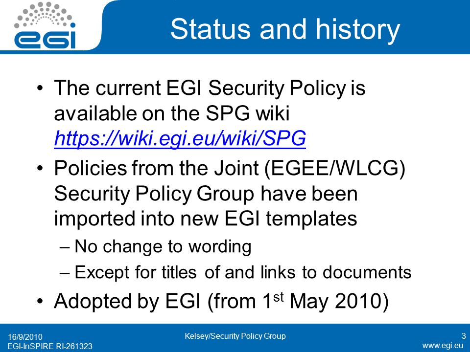 EGI-InSPIRE RI Status and history The current EGI Security Policy is available on the SPG wiki     Policies from the Joint (EGEE/WLCG) Security Policy Group have been imported into new EGI templates –No change to wording –Except for titles of and links to documents Adopted by EGI (from 1 st May 2010) 16/9/2010 3Kelsey/Security Policy Group