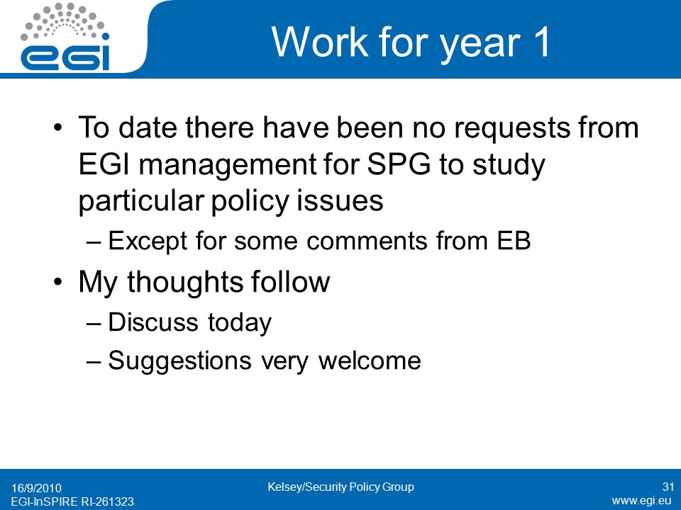 EGI-InSPIRE RI Work for year 1 To date there have been no requests from EGI management for SPG to study particular policy issues –Except for some comments from EB My thoughts follow –Discuss today –Suggestions very welcome 16/9/2010 Kelsey/Security Policy Group31