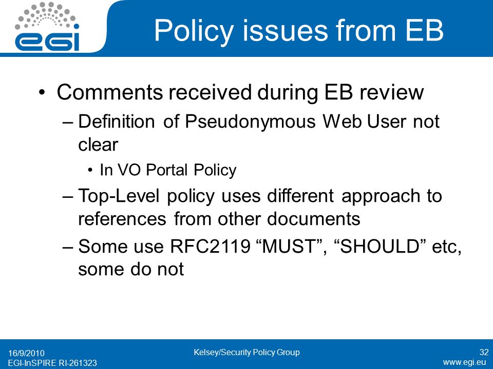 EGI-InSPIRE RI Policy issues from EB Comments received during EB review –Definition of Pseudonymous Web User not clear In VO Portal Policy –Top-Level policy uses different approach to references from other documents –Some use RFC2119 MUST , SHOULD etc, some do not 16/9/ Kelsey/Security Policy Group