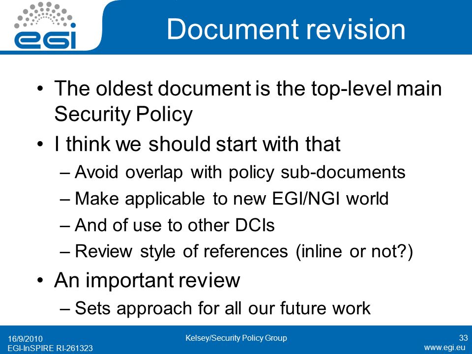 EGI-InSPIRE RI Document revision The oldest document is the top-level main Security Policy I think we should start with that –Avoid overlap with policy sub-documents –Make applicable to new EGI/NGI world –And of use to other DCIs –Review style of references (inline or not ) An important review –Sets approach for all our future work 16/9/ Kelsey/Security Policy Group
