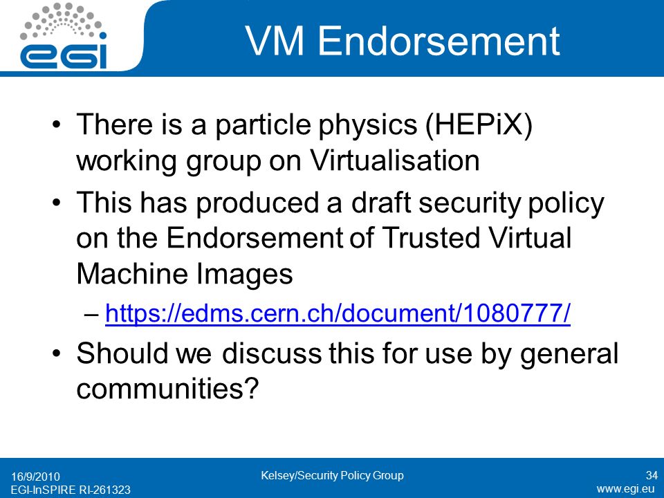 EGI-InSPIRE RI VM Endorsement There is a particle physics (HEPiX) working group on Virtualisation This has produced a draft security policy on the Endorsement of Trusted Virtual Machine Images –  Should we discuss this for use by general communities.