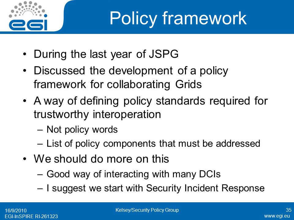 EGI-InSPIRE RI Policy framework During the last year of JSPG Discussed the development of a policy framework for collaborating Grids A way of defining policy standards required for trustworthy interoperation –Not policy words –List of policy components that must be addressed We should do more on this –Good way of interacting with many DCIs –I suggest we start with Security Incident Response 16/9/ Kelsey/Security Policy Group