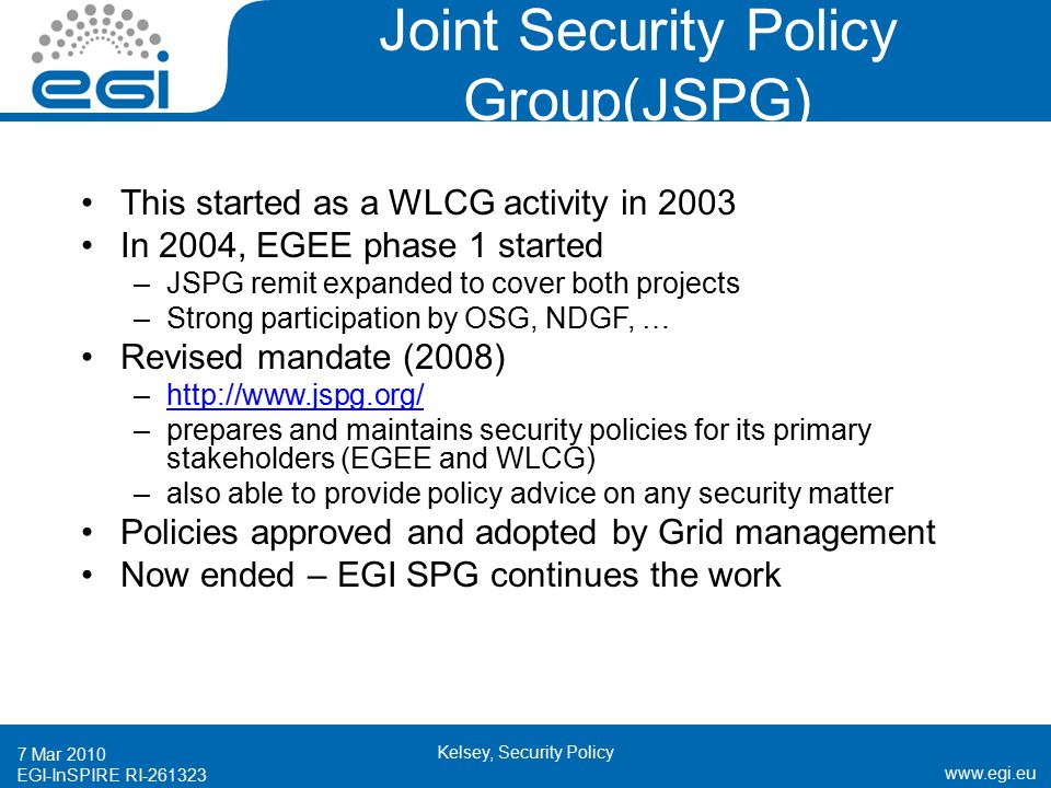 EGI-InSPIRE RI Mar 2010 Kelsey, Security Policy Joint Security Policy Group(JSPG) This started as a WLCG activity in 2003 In 2004, EGEE phase 1 started –JSPG remit expanded to cover both projects –Strong participation by OSG, NDGF, … Revised mandate (2008) –  –prepares and maintains security policies for its primary stakeholders (EGEE and WLCG) –also able to provide policy advice on any security matter Policies approved and adopted by Grid management Now ended – EGI SPG continues the work