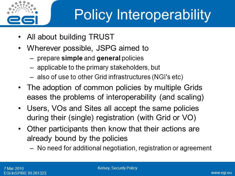 EGI-InSPIRE RI Mar 2010 Kelsey, Security Policy Policy Interoperability All about building TRUST Wherever possible, JSPG aimed to –prepare simple and general policies –applicable to the primary stakeholders, but –also of use to other Grid infrastructures (NGI s etc) The adoption of common policies by multiple Grids eases the problems of interoperability (and scaling) Users, VOs and Sites all accept the same policies during their (single) registration (with Grid or VO) Other participants then know that their actions are already bound by the policies –No need for additional negotiation, registration or agreement