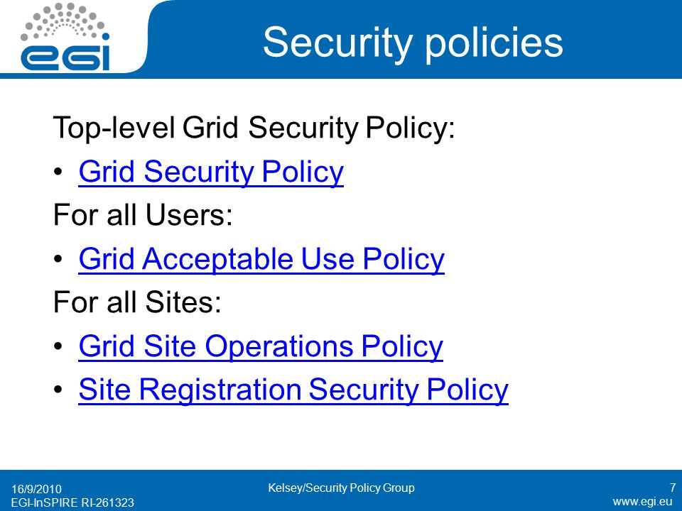 EGI-InSPIRE RI Security policies Top-level Grid Security Policy: Grid Security Policy For all Users: Grid Acceptable Use Policy For all Sites: Grid Site Operations Policy Site Registration Security Policy 16/9/2010 Kelsey/Security Policy Group7